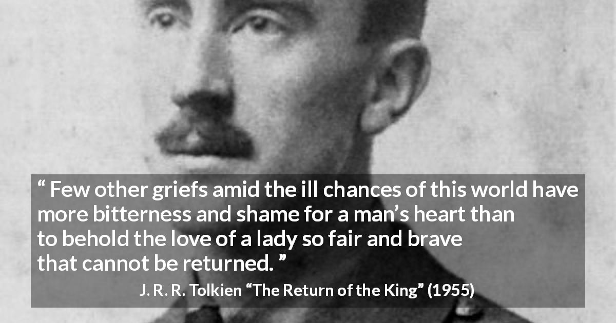 J. R. R. Tolkien quote about love from The Return of the King - Few other griefs amid the ill chances of this world have more bitterness and shame for a man’s heart than to behold the love of a lady so fair and brave that cannot be returned.