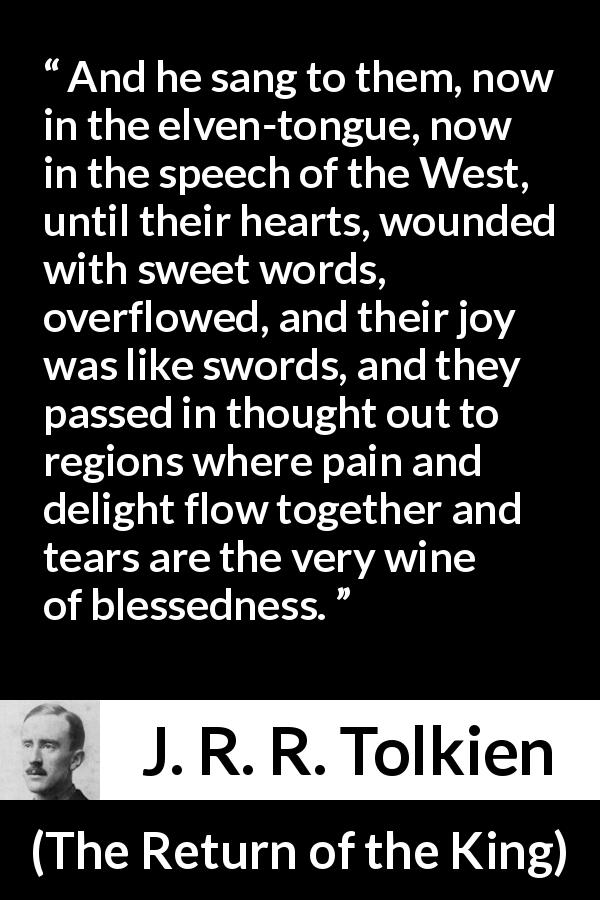 J. R. R. Tolkien quote about pain from The Return of the King - And he sang to them, now in the elven-tongue, now in the speech of the West, until their hearts, wounded with sweet words, overflowed, and their joy was like swords, and they passed in thought out to regions where pain and delight flow together and tears are the very wine of blessedness.