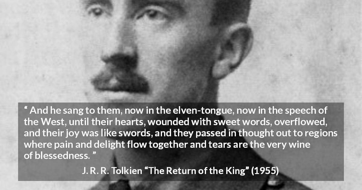 J. R. R. Tolkien quote about pain from The Return of the King - And he sang to them, now in the elven-tongue, now in the speech of the West, until their hearts, wounded with sweet words, overflowed, and their joy was like swords, and they passed in thought out to regions where pain and delight flow together and tears are the very wine of blessedness.
