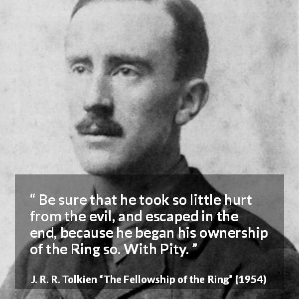 J. R. R. Tolkien quote about pity from The Fellowship of the Ring - Be sure that he took so little hurt from the evil, and escaped in the end, because he began his ownership of the Ring so. With Pity.
