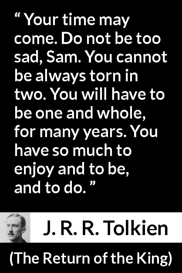 J. R. R. Tolkien quote about sadness from The Return of the King - Your time may come. Do not be too sad, Sam. You cannot be always torn in two. You will have to be one and whole, for many years. You have so much to enjoy and to be, and to do.