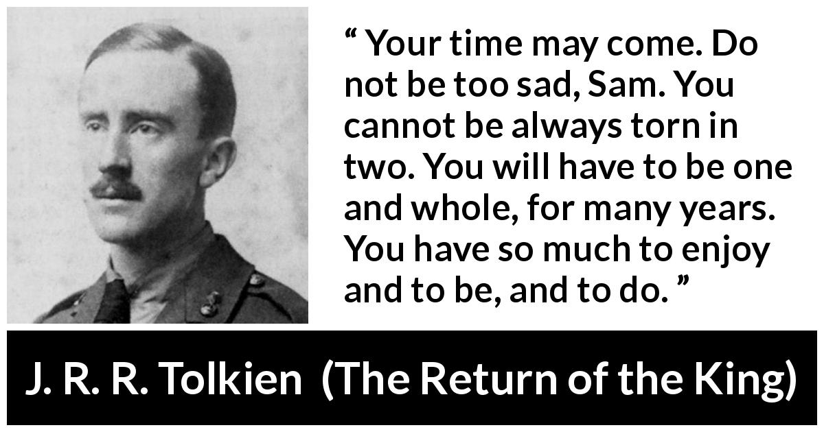 J. R. R. Tolkien quote about sadness from The Return of the King - Your time may come. Do not be too sad, Sam. You cannot be always torn in two. You will have to be one and whole, for many years. You have so much to enjoy and to be, and to do.