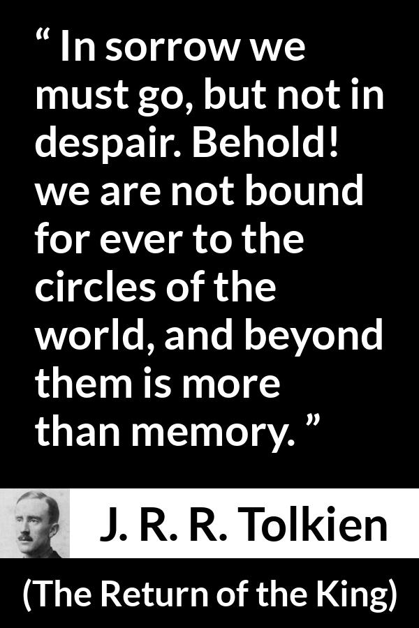 J. R. R. Tolkien quote about sorrow from The Return of the King - In sorrow we must go, but not in despair. Behold! we are not bound for ever to the circles of the world, and beyond them is more than memory.