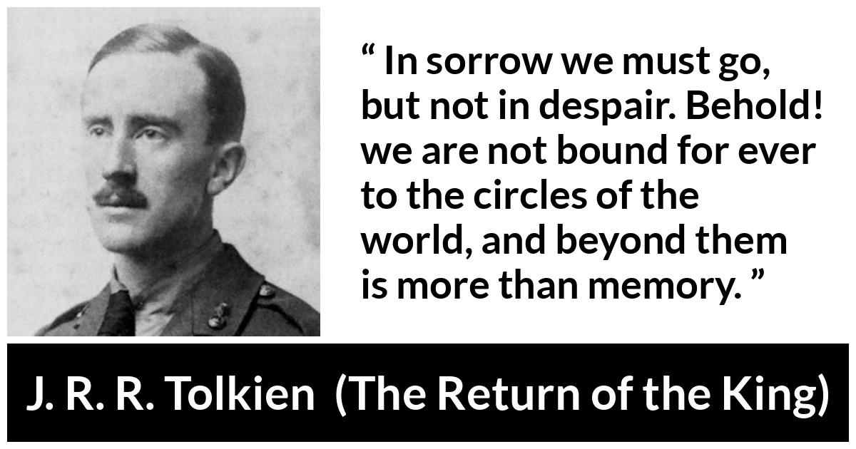 J. R. R. Tolkien quote about sorrow from The Return of the King - In sorrow we must go, but not in despair. Behold! we are not bound for ever to the circles of the world, and beyond them is more than memory.