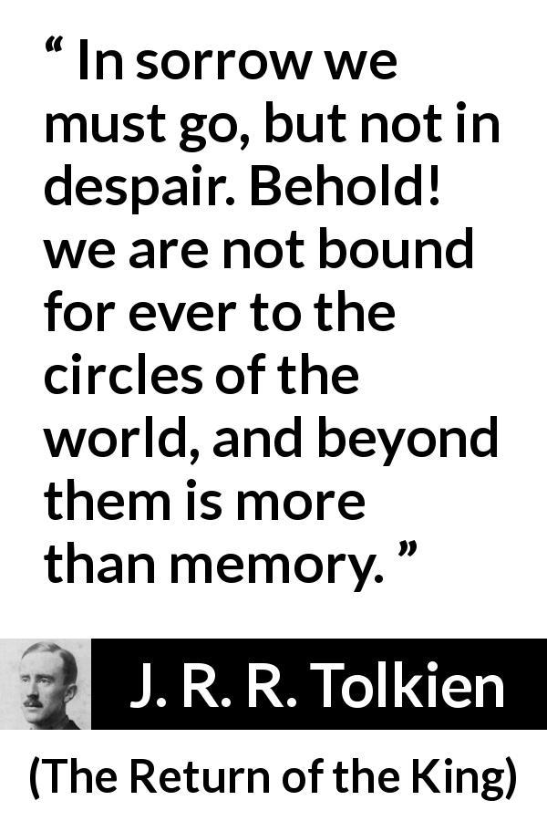 J. R. R. Tolkien quote about sorrow from The Return of the King - In sorrow we must go, but not in despair. Behold! we are not bound for ever to the circles of the world, and beyond them is more than memory.