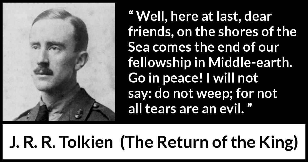 J. R. R. Tolkien quote about tears from The Return of the King - Well, here at last, dear friends, on the shores of the Sea comes the end of our fellowship in Middle-earth. Go in peace! I will not say: do not weep; for not all tears are an evil.