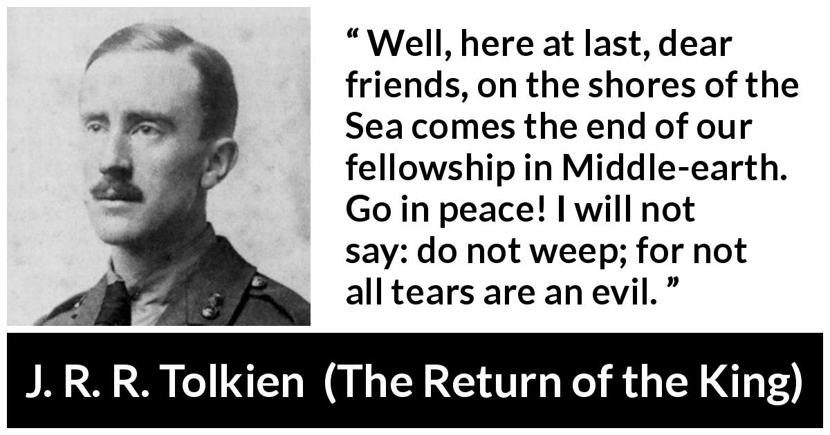 J. R. R. Tolkien quote about tears from The Return of the King - Well, here at last, dear friends, on the shores of the Sea comes the end of our fellowship in Middle-earth. Go in peace! I will not say: do not weep; for not all tears are an evil.
