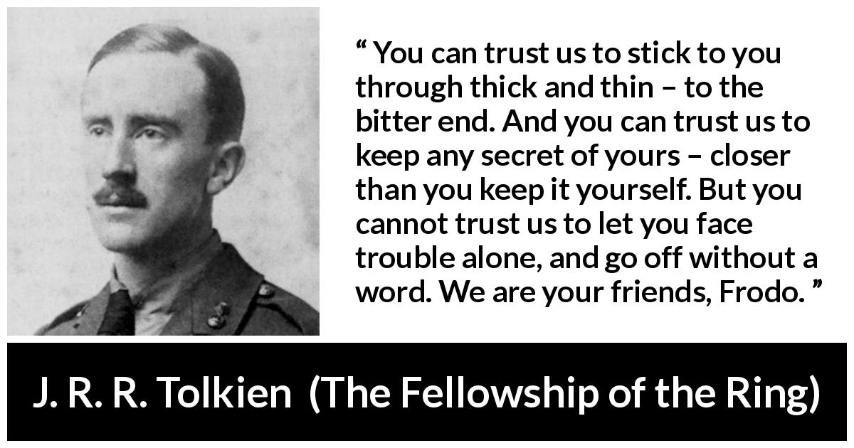 J. R. R. Tolkien quote about trust from The Fellowship of the Ring - You can trust us to stick to you through thick and thin – to the bitter end. And you can trust us to keep any secret of yours – closer than you keep it yourself. But you cannot trust us to let you face trouble alone, and go off without a word. We are your friends, Frodo.