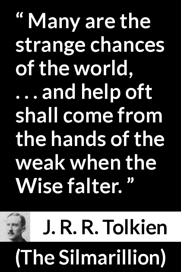 J. R. R. Tolkien quote about weakness from The Silmarillion - Many are the strange chances of the world, . . . and help oft shall come from the hands of the weak when the Wise falter.