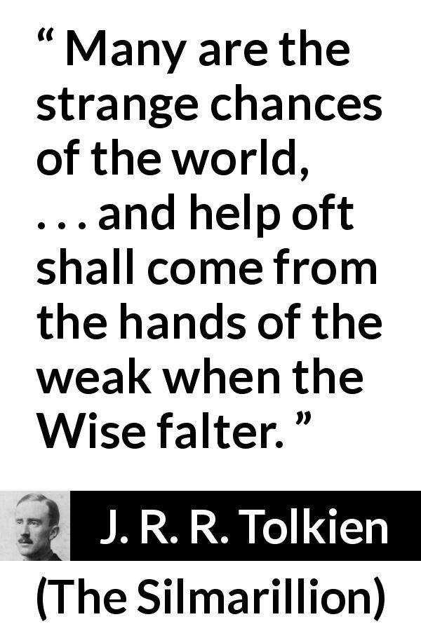 J. R. R. Tolkien quote about weakness from The Silmarillion - Many are the strange chances of the world, . . . and help oft shall come from the hands of the weak when the Wise falter.