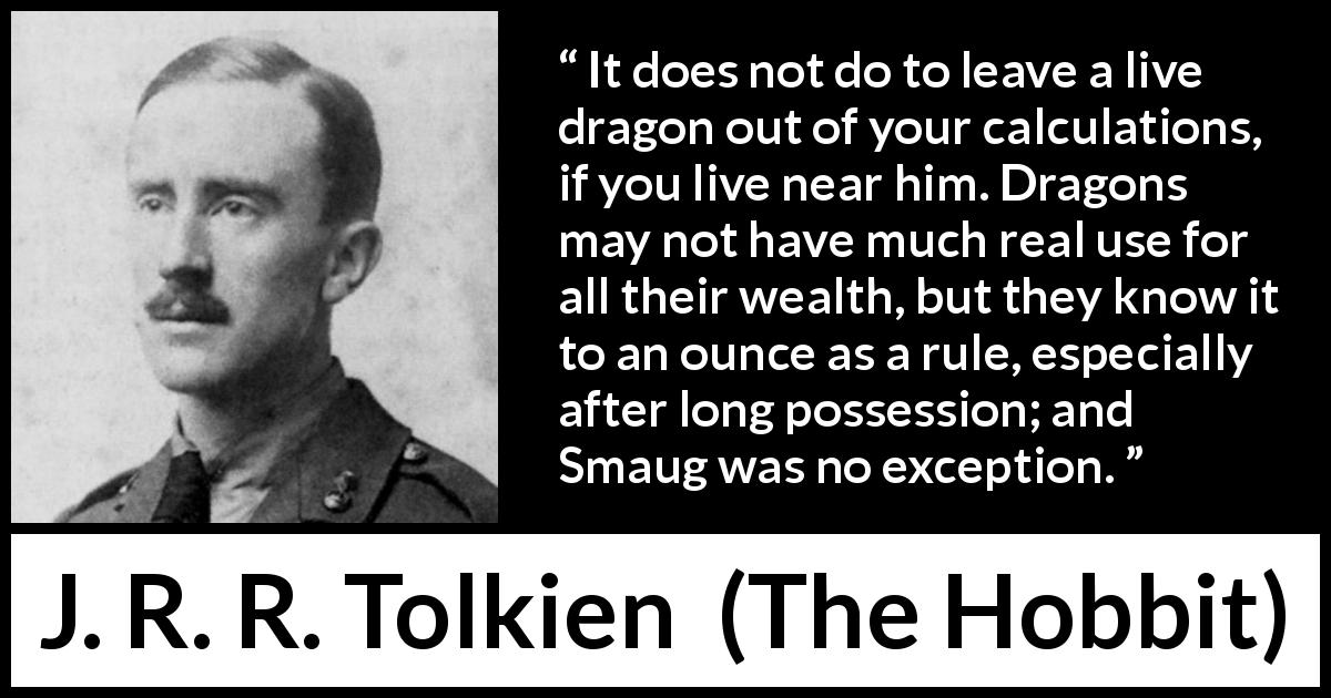J. R. R. Tolkien quote about wealth from The Hobbit - It does not do to leave a live dragon out of your calculations, if you live near him. Dragons may not have much real use for all their wealth, but they know it to an ounce as a rule, especially after long possession; and Smaug was no exception.