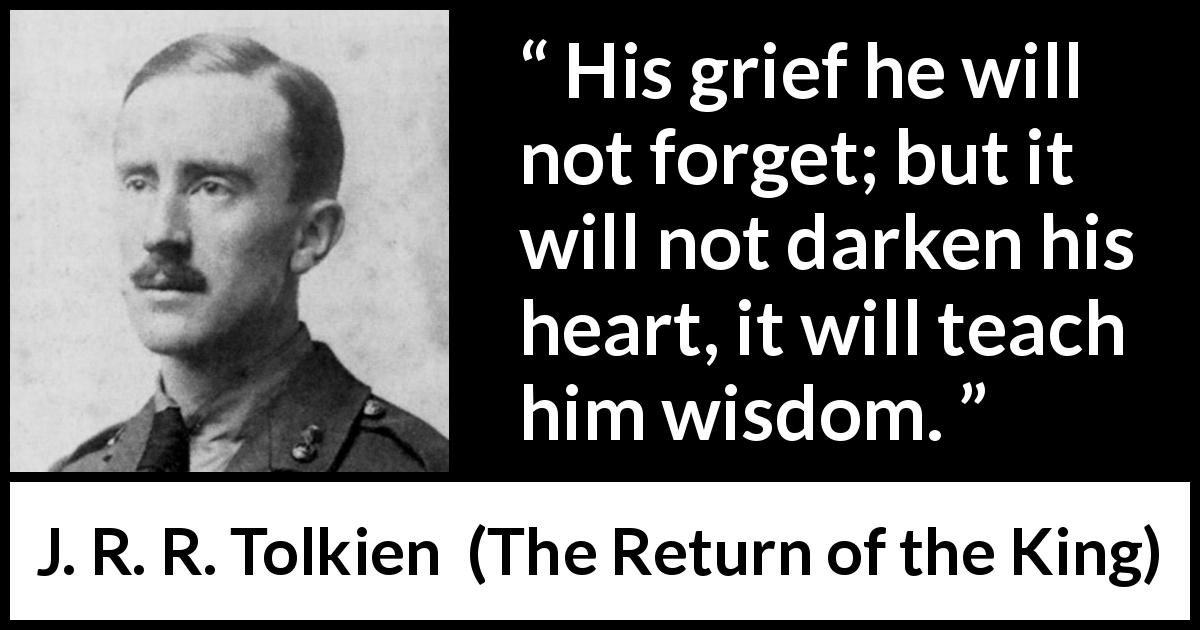 J. R. R. Tolkien quote about wisdom from The Return of the King - His grief he will not forget; but it will not darken his heart, it will teach him wisdom.
