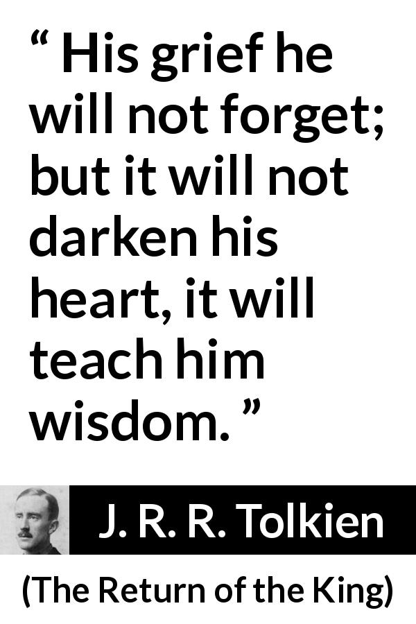 J. R. R. Tolkien quote about wisdom from The Return of the King - His grief he will not forget; but it will not darken his heart, it will teach him wisdom.
