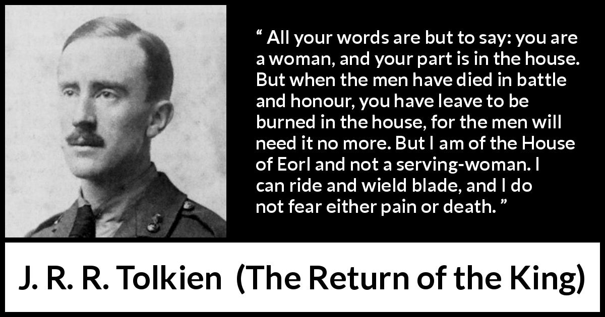 J. R. R. Tolkien quote about woman from The Return of the King - All your words are but to say: you are a woman, and your part is in the house. But when the men have died in battle and honour, you have leave to be burned in the house, for the men will need it no more. But I am of the House of Eorl and not a serving-woman. I can ride and wield blade, and I do not fear either pain or death.