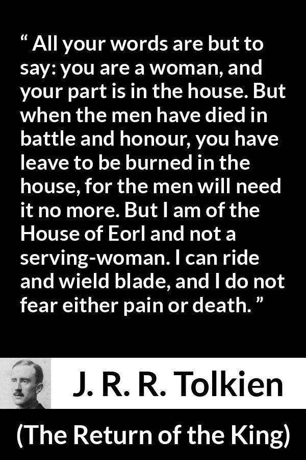 J. R. R. Tolkien quote about woman from The Return of the King - All your words are but to say: you are a woman, and your part is in the house. But when the men have died in battle and honour, you have leave to be burned in the house, for the men will need it no more. But I am of the House of Eorl and not a serving-woman. I can ride and wield blade, and I do not fear either pain or death.