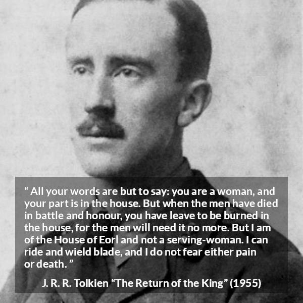 J. R. R. Tolkien quote about woman from The Return of the King - All your words are but to say: you are a woman, and your part is in the house. But when the men have died in battle and honour, you have leave to be burned in the house, for the men will need it no more. But I am of the House of Eorl and not a serving-woman. I can ride and wield blade, and I do not fear either pain or death.