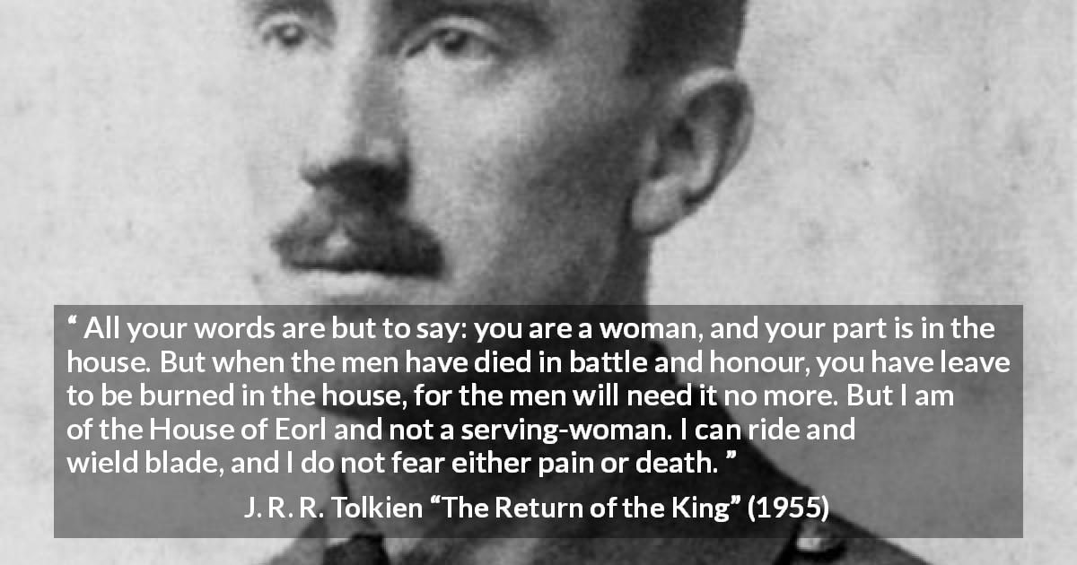 J. R. R. Tolkien quote about woman from The Return of the King - All your words are but to say: you are a woman, and your part is in the house. But when the men have died in battle and honour, you have leave to be burned in the house, for the men will need it no more. But I am of the House of Eorl and not a serving-woman. I can ride and wield blade, and I do not fear either pain or death.