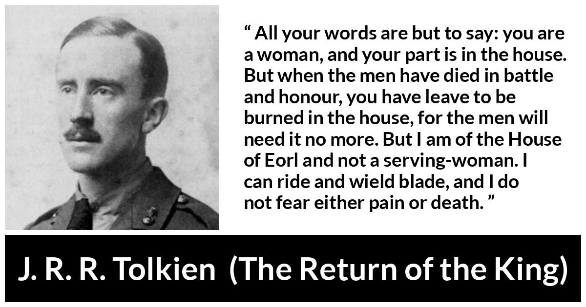 J. R. R. Tolkien quote about woman from The Return of the King - All your words are but to say: you are a woman, and your part is in the house. But when the men have died in battle and honour, you have leave to be burned in the house, for the men will need it no more. But I am of the House of Eorl and not a serving-woman. I can ride and wield blade, and I do not fear either pain or death.