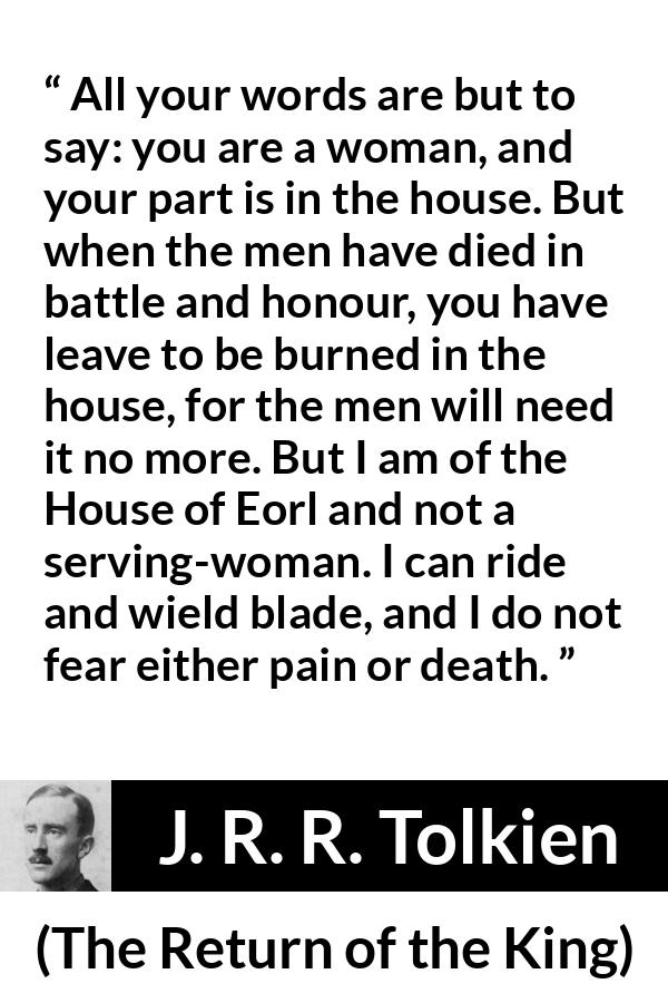 J. R. R. Tolkien quote about woman from The Return of the King - All your words are but to say: you are a woman, and your part is in the house. But when the men have died in battle and honour, you have leave to be burned in the house, for the men will need it no more. But I am of the House of Eorl and not a serving-woman. I can ride and wield blade, and I do not fear either pain or death.