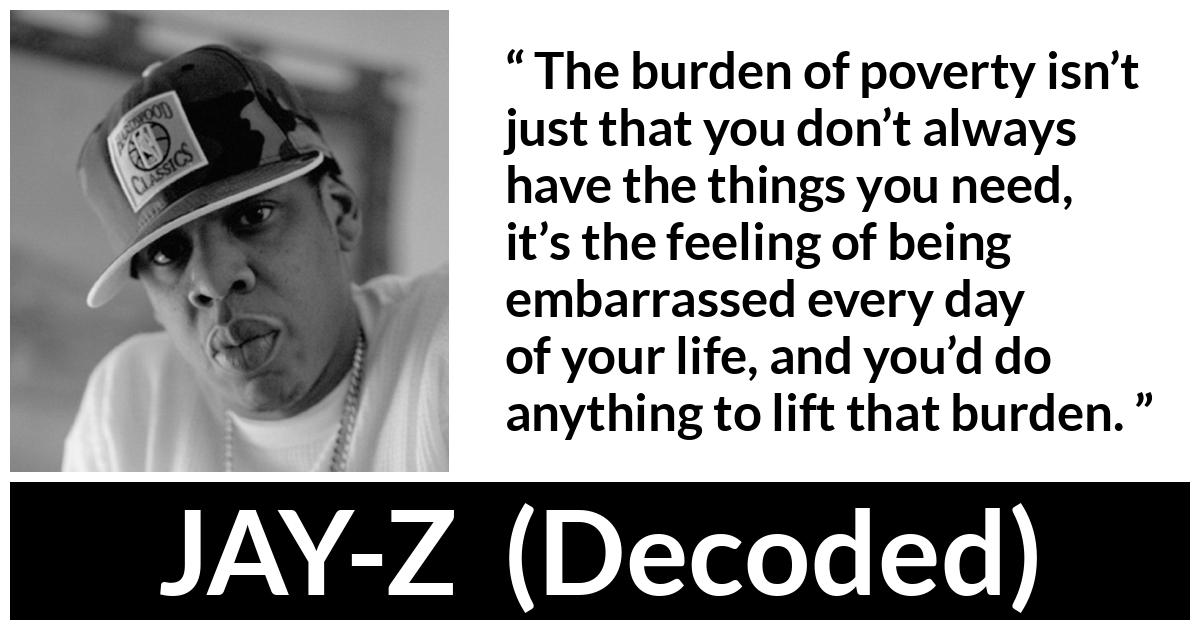 JAY-Z about burden (“Decoded”, 2010) JAY-Z about burden (“Decoded”, 2010) - The burden of poverty isn’t just that you don’t always have the things you need, it’s the feeling of being embarrassed every day of your life, and you’d do anything to lift that burden.