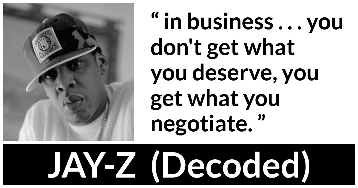 JAY-Z about business (“Decoded”, 2010) JAY-Z about business (“Decoded”, 2010) - in business . . . you don't get what you deserve, you get what you negotiate.