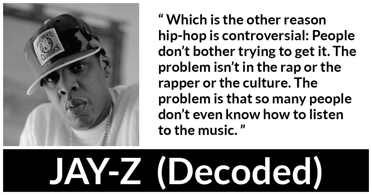 JAY-Z about music (“Decoded”, 2010) JAY-Z about music (“Decoded”, 2010) - Which is the other reason hip-hop is controversial: People don’t bother trying to get it. The problem isn’t in the rap or the rapper or the culture. The problem is that so many people don’t even know how to listen to the music.