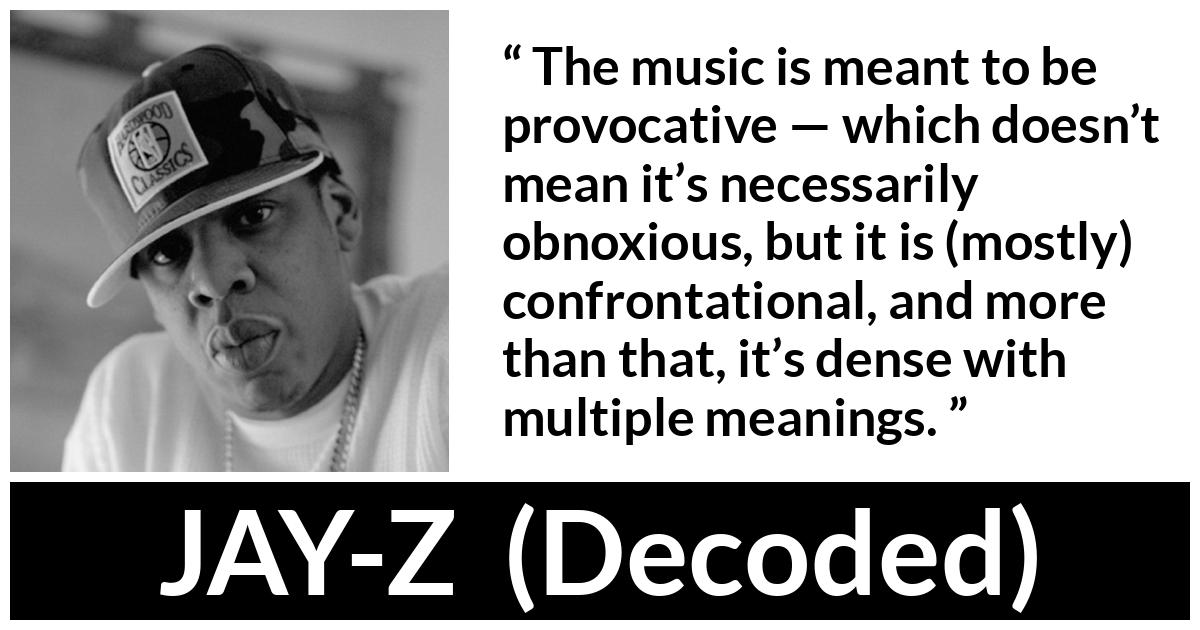 JAY-Z about music (“Decoded”, 2010) JAY-Z about music (“Decoded”, 2010) - The music is meant to be provocative — which doesn’t mean it’s necessarily obnoxious, but it is (mostly) confrontational, and more than that, it’s dense with multiple meanings.