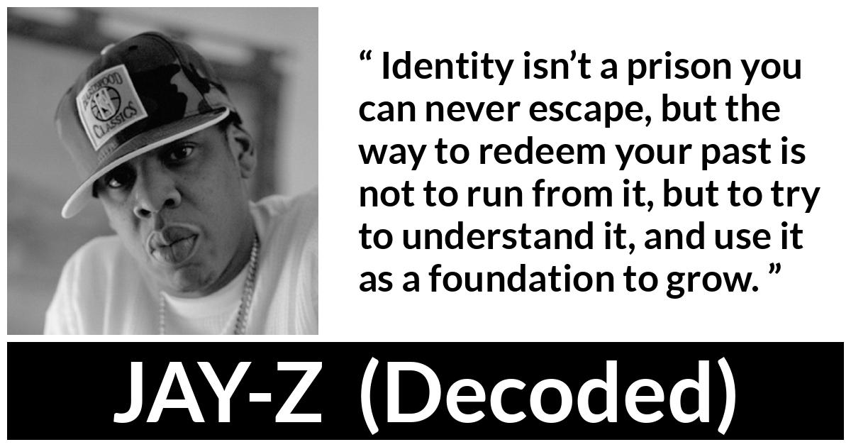 JAY-Z about past (“Decoded”, 2010) JAY-Z about past (“Decoded”, 2010) - Identity isn’t a prison you can never escape, but the way to redeem your past is not to run from it, but to try to understand it, and use it as a foundation to grow.