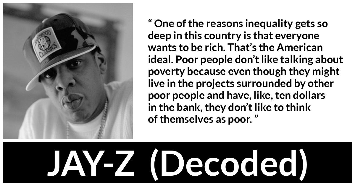 JAY-Z about poverty (“Decoded”, 2010) JAY-Z about poverty (“Decoded”, 2010) - One of the reasons inequality gets so deep in this country is that everyone wants to be rich. That’s the American ideal. Poor people don’t like talking about poverty because even though they might live in the projects surrounded by other poor people and have, like, ten dollars in the bank, they don’t like to think of themselves as poor.