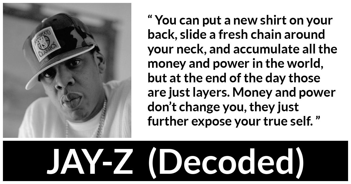 JAY-Z about power (“Decoded”, 2010) JAY-Z about power (“Decoded”, 2010) - You can put a new shirt on your back, slide a fresh chain around your neck, and accumulate all the money and power in the world, but at the end of the day those are just layers. Money and power don’t change you, they just further expose your true self.