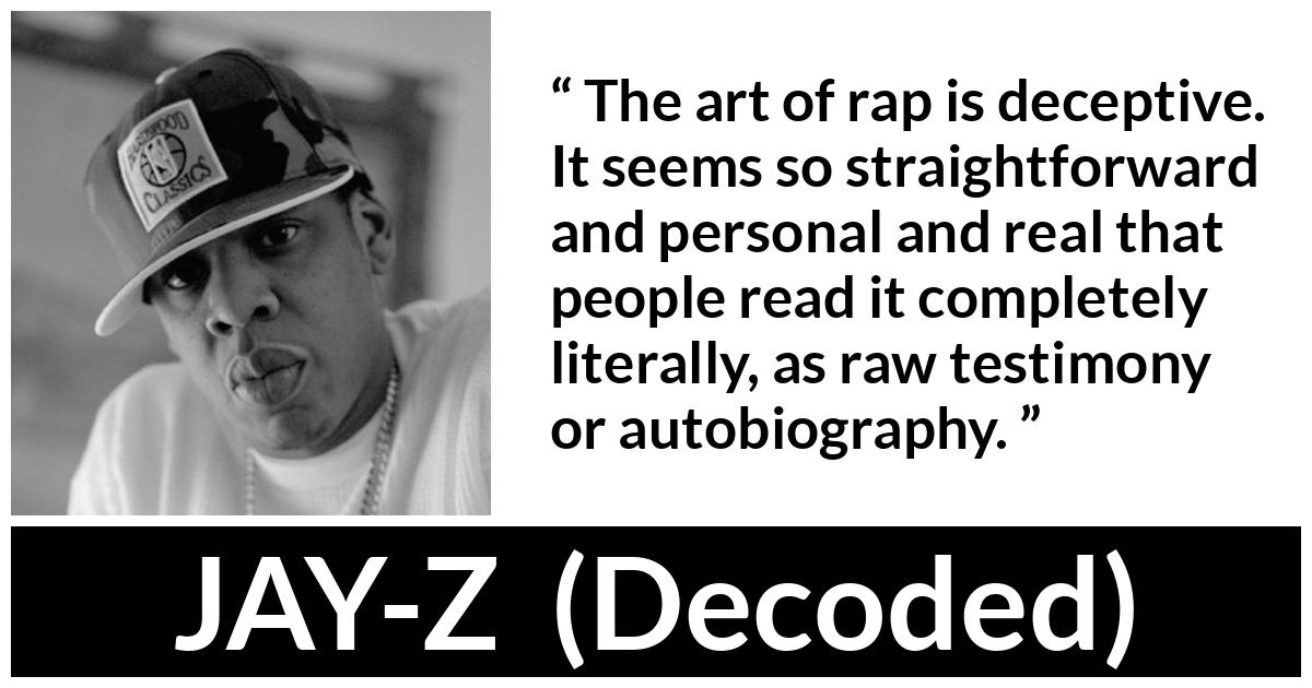 JAY-Z about rap (“Decoded”, 2010) JAY-Z about rap (“Decoded”, 2010) - The art of rap is deceptive. It seems so straightforward and personal and real that people read it completely literally, as raw testimony or autobiography.