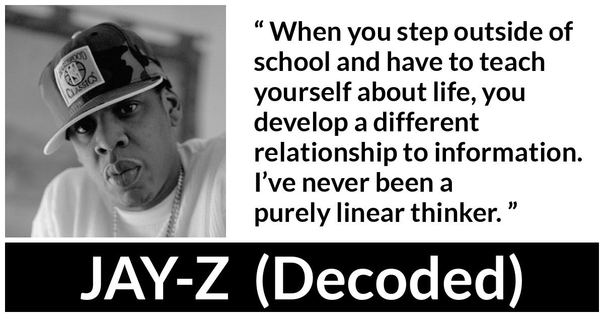 JAY-Z about school (“Decoded”, 2010) JAY-Z about school (“Decoded”, 2010) - When you step outside of school and have to teach yourself about life, you develop a different relationship to information. I’ve never been a purely linear thinker.