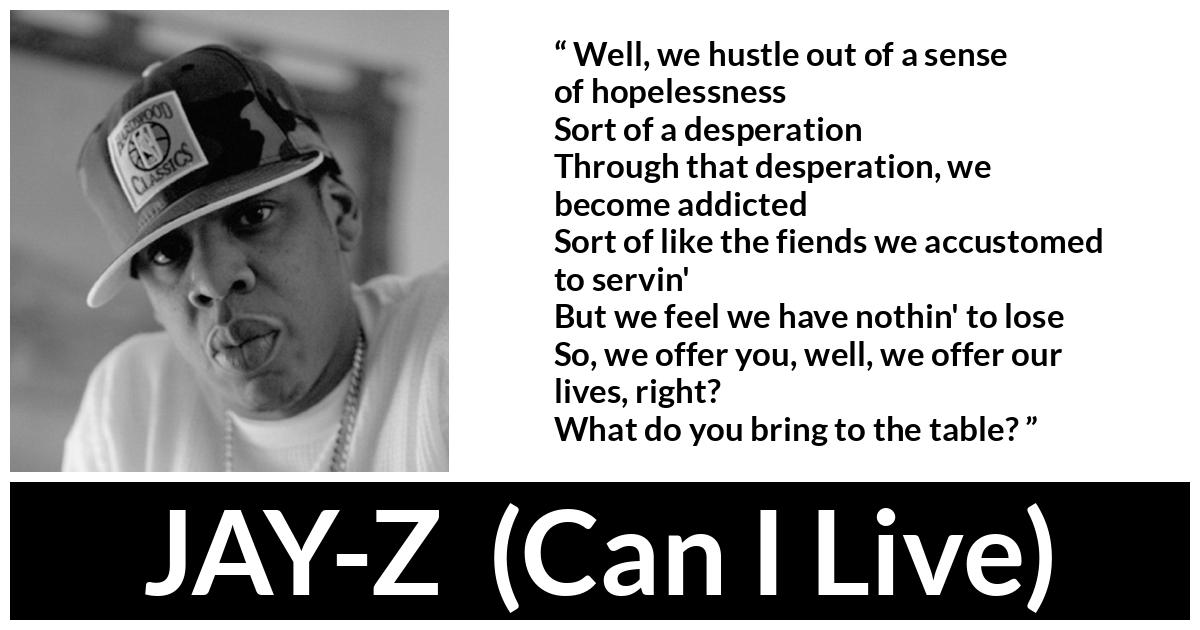 JAY-Z (“Can I Live”, 1996) JAY-Z (“Can I Live”, 1996) - Well, we hustle out of a sense of hopelessness
Sort of a desperation
Through that desperation, we become addicted
Sort of like the fiends we accustomed to servin'
But we feel we have nothin' to lose
So, we offer you, well, we offer our lives, right?
What do you bring to the table?