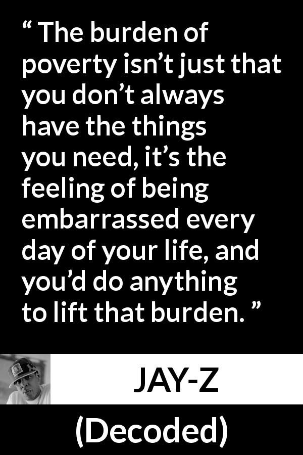 JAY-Z quote about burden from Decoded - The burden of poverty isn’t just that you don’t always have the things you need, it’s the feeling of being embarrassed every day of your life, and you’d do anything to lift that burden.