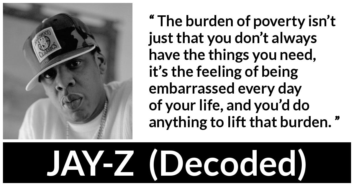 JAY-Z quote about burden from Decoded - The burden of poverty isn’t just that you don’t always have the things you need, it’s the feeling of being embarrassed every day of your life, and you’d do anything to lift that burden.