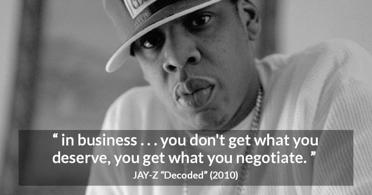 JAY-Z quote about business from Decoded - in business . . . you don't get what you deserve, you get what you negotiate.