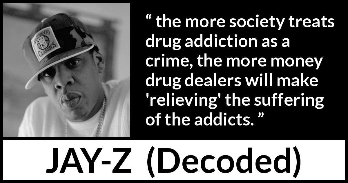 JAY-Z quote about crime from Decoded - the more society treats drug addiction as a crime, the more money drug dealers will make 'relieving' the suffering of the addicts.