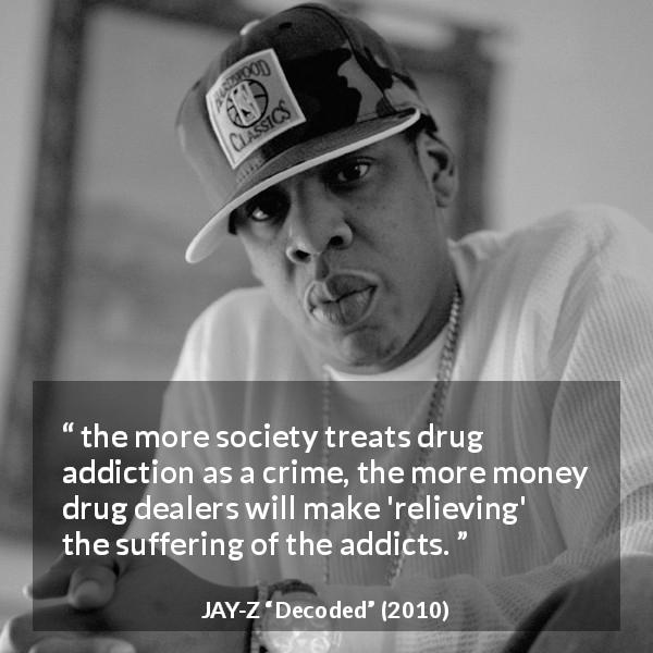 JAY-Z quote about crime from Decoded - the more society treats drug addiction as a crime, the more money drug dealers will make 'relieving' the suffering of the addicts.