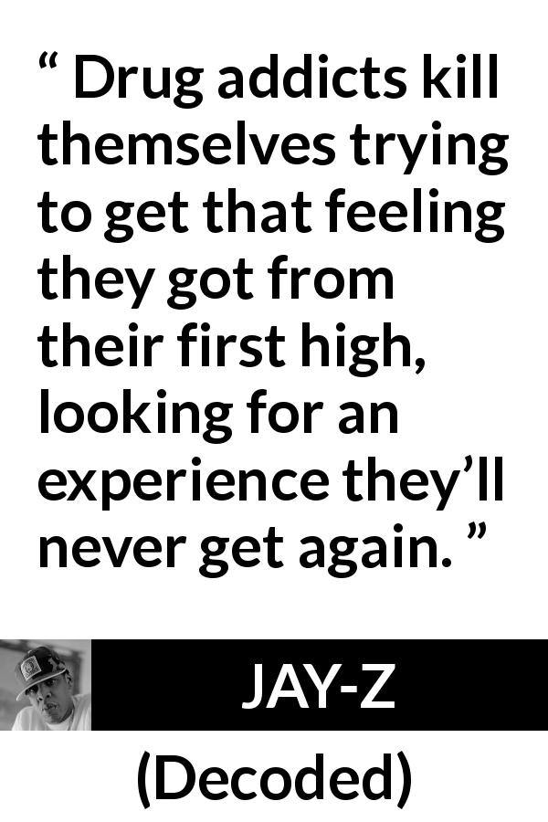 JAY-Z quote about experience from Decoded - Drug addicts kill themselves trying to get that feeling they got from their first high, looking for an experience they’ll never get again.