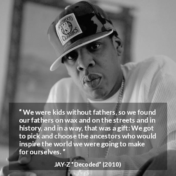 JAY-Z quote about history from Decoded - We were kids without fathers, so we found our fathers on wax and on the streets and in history, and in a way, that was a gift: We got to pick and choose the ancestors who would inspire the world we were going to make for ourselves.