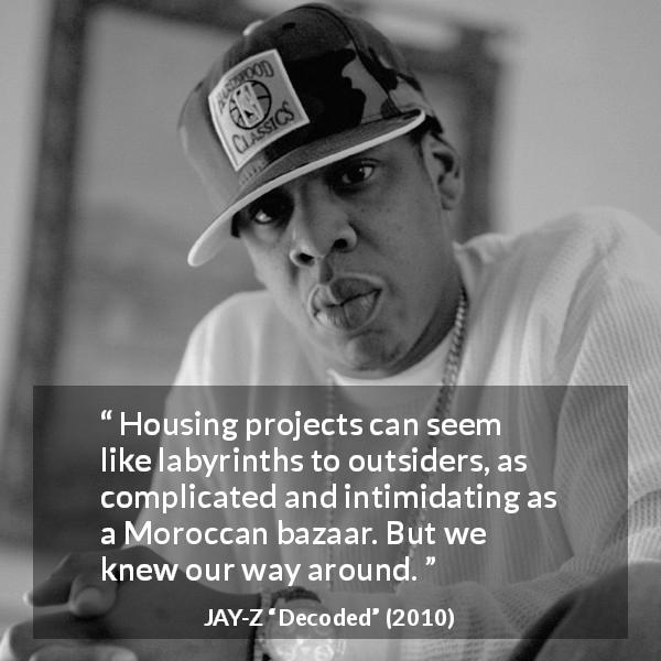 JAY-Z quote about housing from Decoded - Housing projects can seem like labyrinths to outsiders, as complicated and intimidating as a Moroccan bazaar. But we knew our way around.