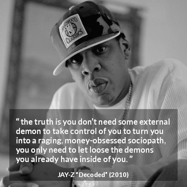 JAY-Z quote about money from Decoded - the truth is you don’t need some external demon to take control of you to turn you into a raging, money-obsessed sociopath, you only need to let loose the demons you already have inside of you.