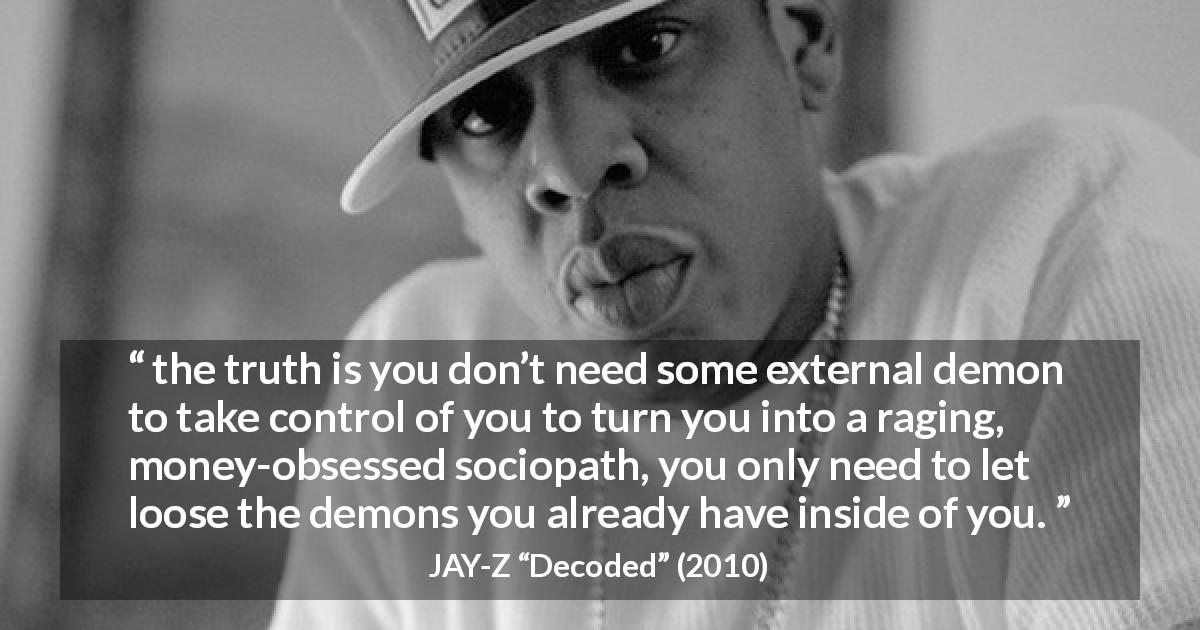 JAY-Z quote about money from Decoded - the truth is you don’t need some external demon to take control of you to turn you into a raging, money-obsessed sociopath, you only need to let loose the demons you already have inside of you.