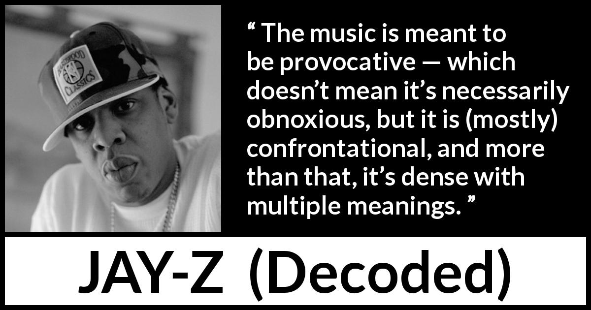 JAY-Z quote about music from Decoded - The music is meant to be provocative — which doesn’t mean it’s necessarily obnoxious, but it is (mostly) confrontational, and more than that, it’s dense with multiple meanings.