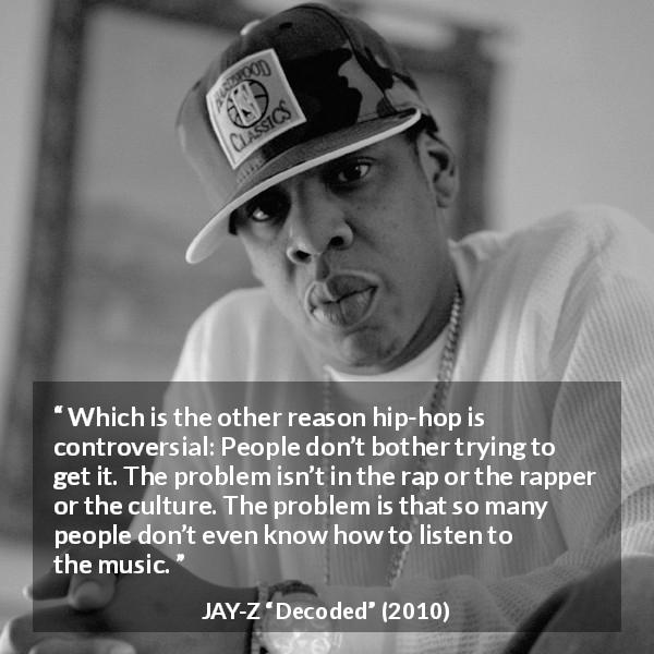 JAY-Z quote about music from Decoded - Which is the other reason hip-hop is controversial: People don’t bother trying to get it. The problem isn’t in the rap or the rapper or the culture. The problem is that so many people don’t even know how to listen to the music.