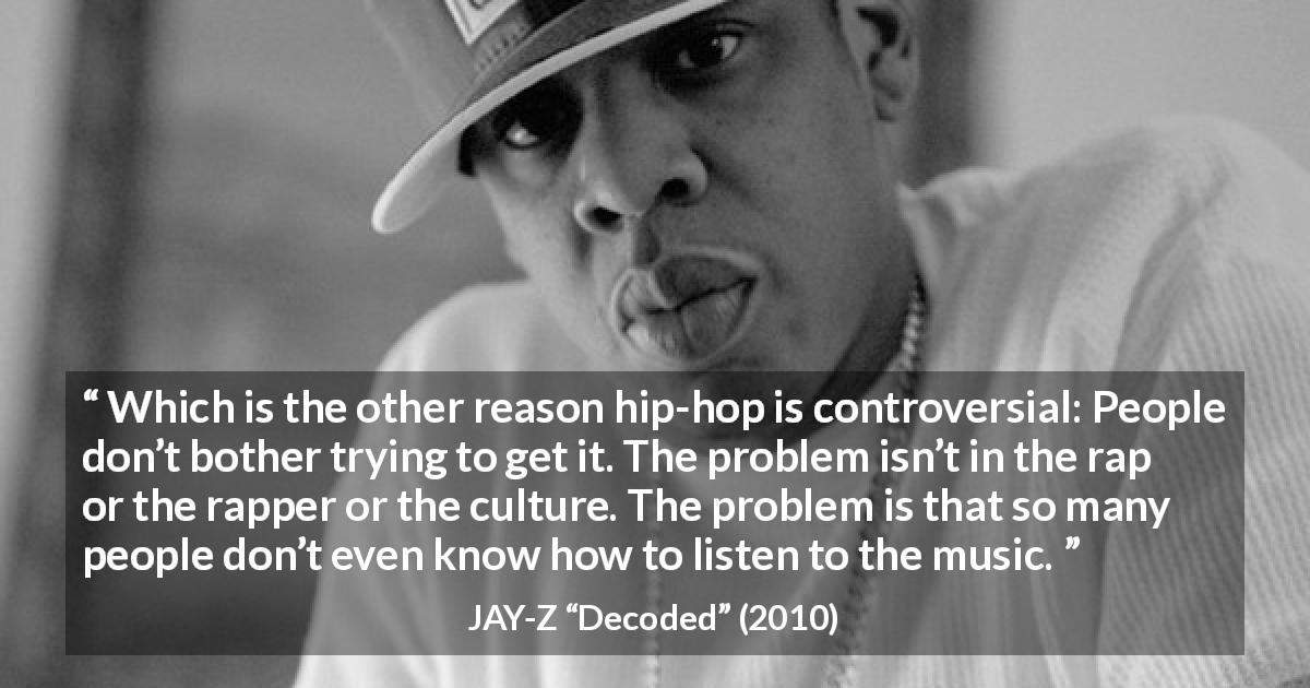 JAY-Z quote about music from Decoded - Which is the other reason hip-hop is controversial: People don’t bother trying to get it. The problem isn’t in the rap or the rapper or the culture. The problem is that so many people don’t even know how to listen to the music.