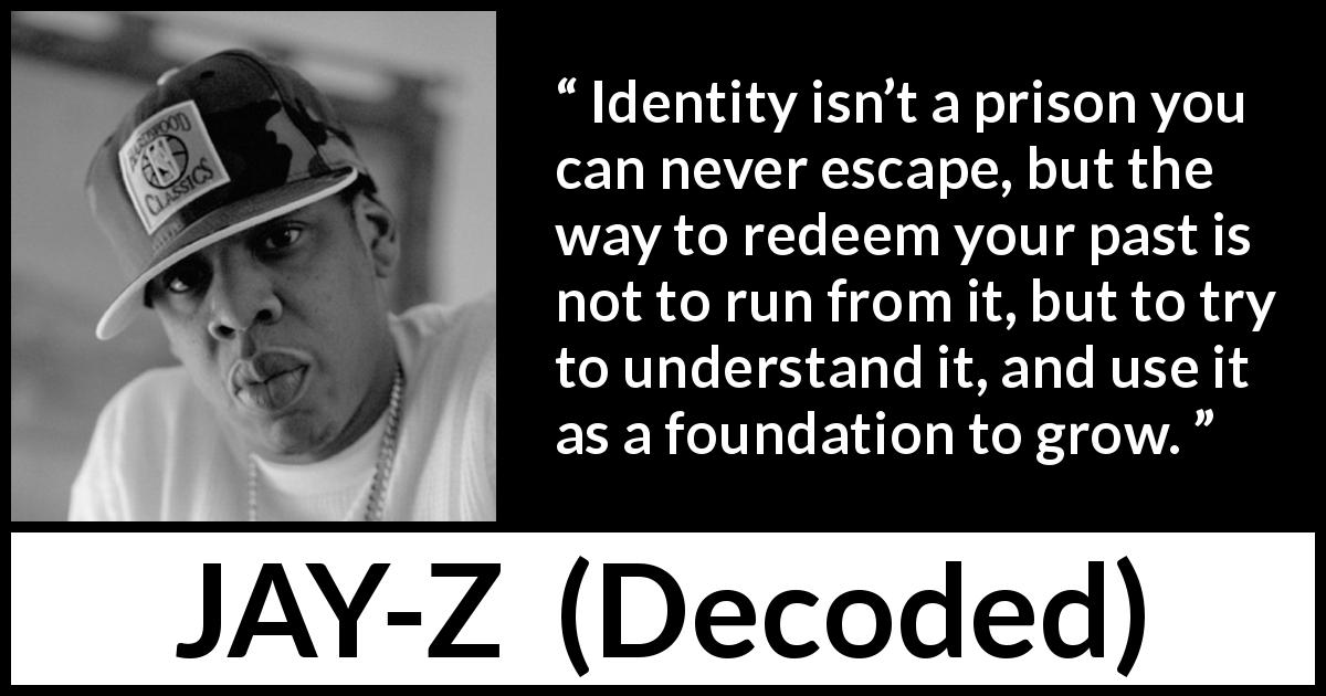 JAY-Z quote about past from Decoded - Identity isn’t a prison you can never escape, but the way to redeem your past is not to run from it, but to try to understand it, and use it as a foundation to grow.