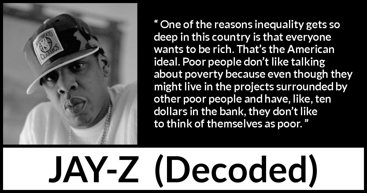 JAY-Z quote about poverty from Decoded - One of the reasons inequality gets so deep in this country is that everyone wants to be rich. That’s the American ideal. Poor people don’t like talking about poverty because even though they might live in the projects surrounded by other poor people and have, like, ten dollars in the bank, they don’t like to think of themselves as poor.