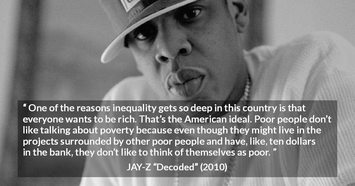 JAY-Z quote about poverty from Decoded - One of the reasons inequality gets so deep in this country is that everyone wants to be rich. That’s the American ideal. Poor people don’t like talking about poverty because even though they might live in the projects surrounded by other poor people and have, like, ten dollars in the bank, they don’t like to think of themselves as poor.