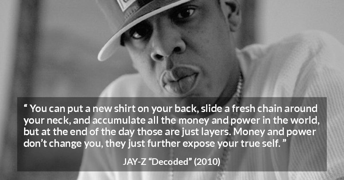 JAY-Z quote about power from Decoded - You can put a new shirt on your back, slide a fresh chain around your neck, and accumulate all the money and power in the world, but at the end of the day those are just layers. Money and power don’t change you, they just further expose your true self.